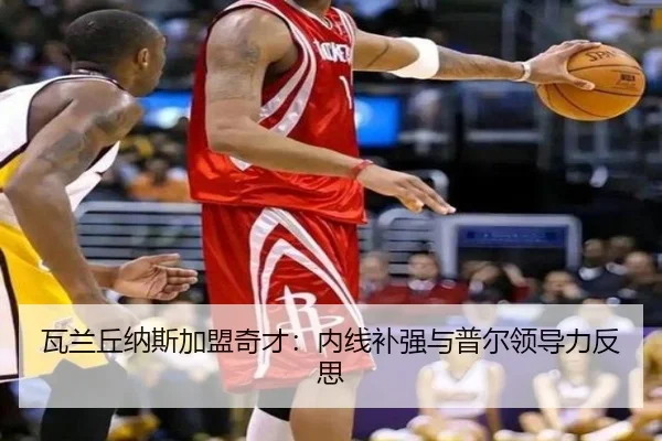瓦兰丘纳斯加盟奇才：内线补强与普尔领导力反思