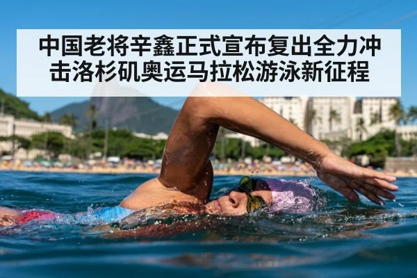 中国老将辛鑫正式宣布复出全力冲击洛杉矶奥运马拉松游泳新征程