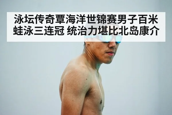 泳坛传奇覃海洋世锦赛男子百米蛙泳三连冠 统治力堪比北岛康介